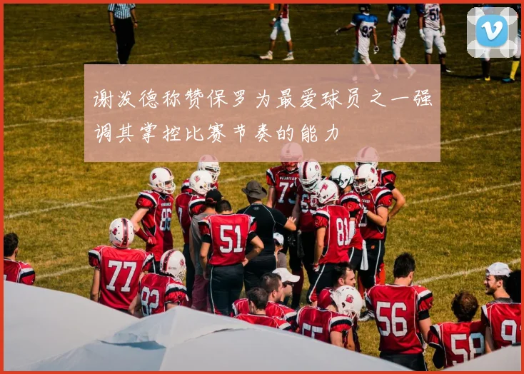谢泼德称赞保罗为最爱球员之一强调其掌控比赛节奏的能力