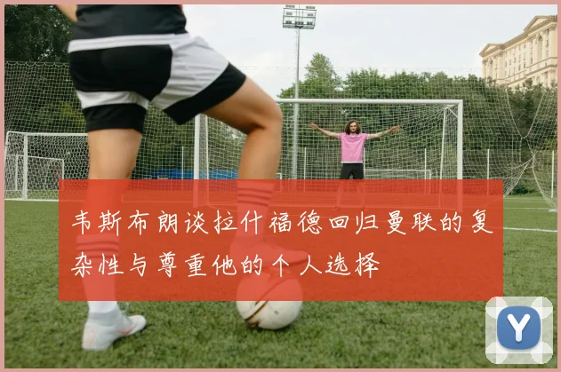 韦斯布朗谈拉什福德回归曼联的复杂性与尊重他的个人选择