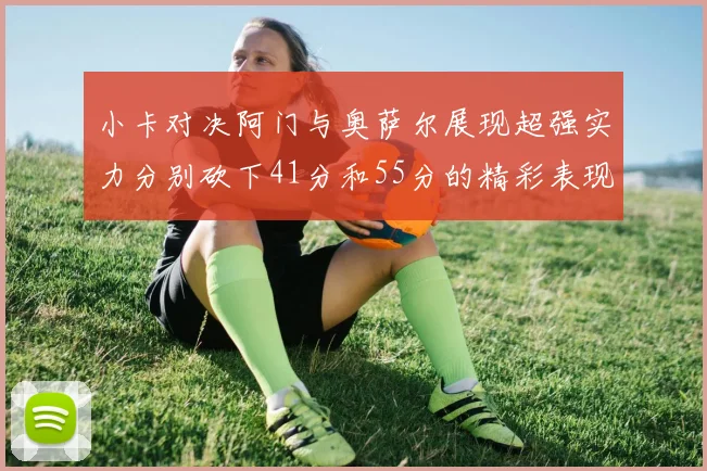 小卡对决阿门与奥萨尔展现超强实力分别砍下41分和55分的精彩表现