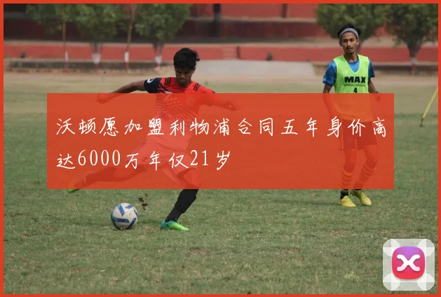 沃顿愿加盟利物浦合同五年身价高达6000万年仅21岁
