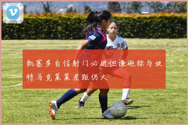 凯塞多自信射门必进但谦逊称与坎特马克莱莱差距仍大