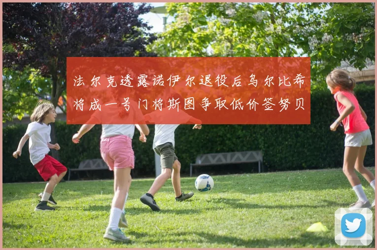 法尔克透露诺伊尔退役后乌尔比希将成一号门将斯图争取低价签努贝尔