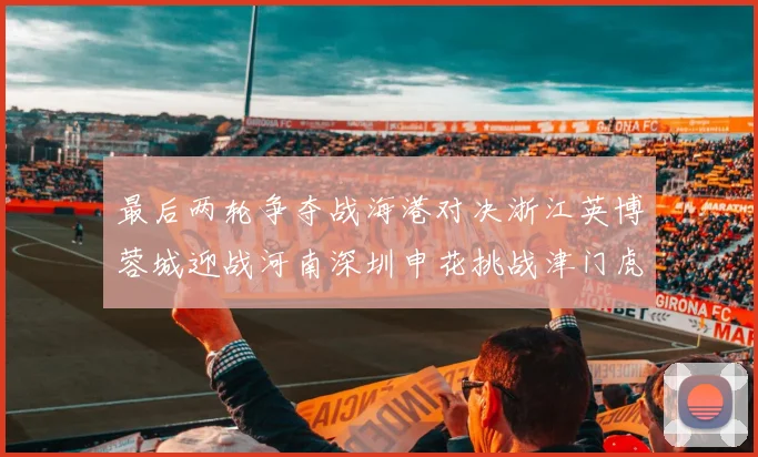 最后两轮争夺战海港对决浙江英博蓉城迎战河南深圳申花挑战津门虎