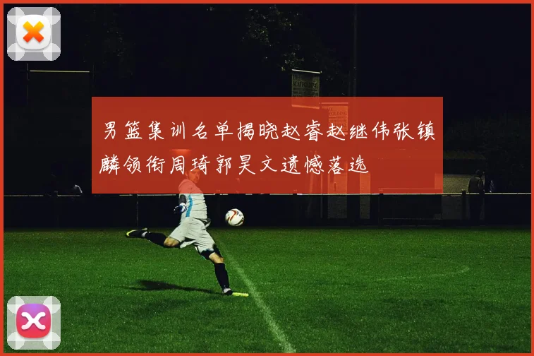 男篮集训名单揭晓赵睿赵继伟张镇麟领衔周琦郭昊文遗憾落选