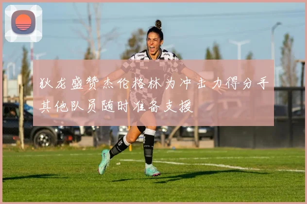狄龙盛赞杰伦格林为冲击力得分手其他队员随时准备支援