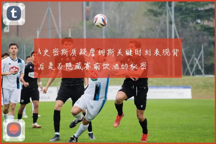 A史密斯质疑詹姆斯关键时刻表现背后是否隐藏赛前饮酒的秘密