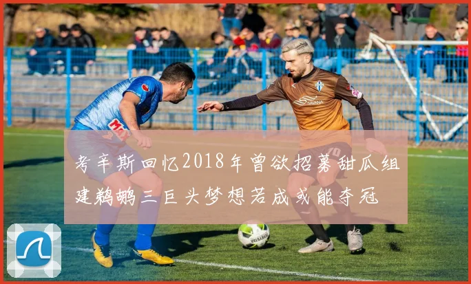 考辛斯回忆2018年曾欲招募甜瓜组建鹈鹕三巨头梦想若成或能夺冠