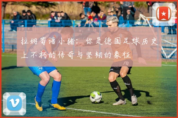 拉姆寄语小猪：你是德国足球历史上不朽的传奇与坚韧的象征