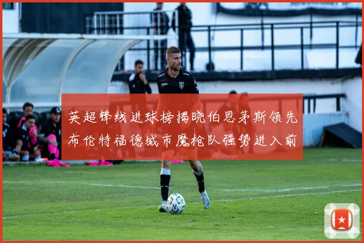 英超锋线进球榜揭晓伯恩茅斯领先布伦特福德城市魔枪队强势进入前六