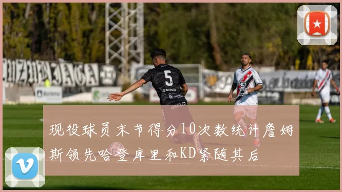 现役球员末节得分10次数统计詹姆斯领先哈登库里和KD紧随其后