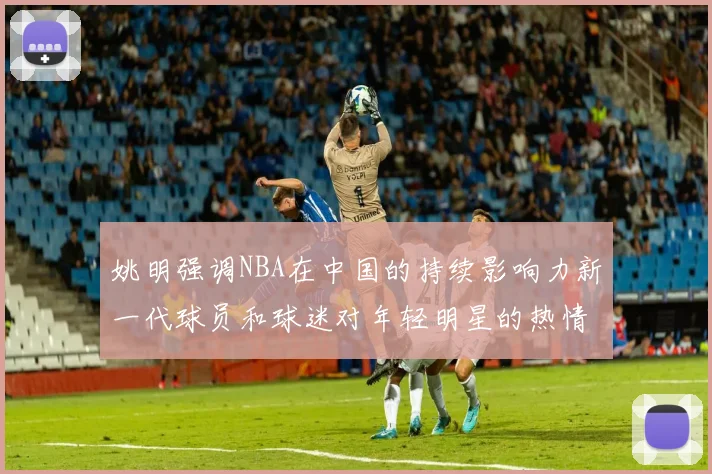 姚明强调NBA在中国的持续影响力新一代球员和球迷对年轻明星的热情不减