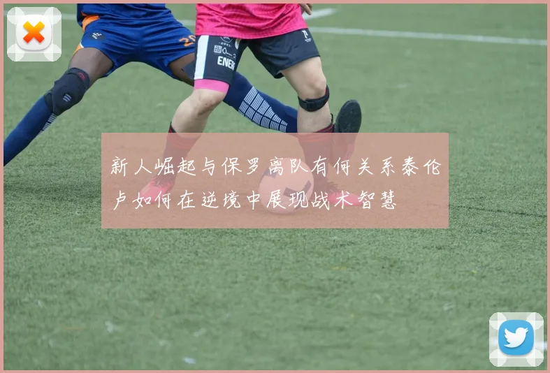 新人崛起与保罗离队有何关系泰伦卢如何在逆境中展现战术智慧