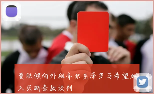 曼联倾向外租齐尔克泽罗马希望加入买断条款谈判
