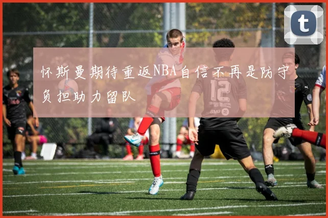 怀斯曼期待重返NBA自信不再是防守负担助力留队