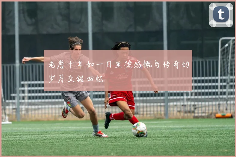 老詹十年如一日里德感慨与传奇的岁月交错回忆