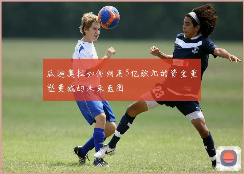 瓜迪奥拉如何利用5亿欧元的资金重塑曼城的未来蓝图