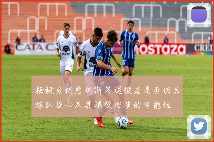 杨毅分析詹姆斯若退役后是否仍为球队核心及其退役巡演的可能性