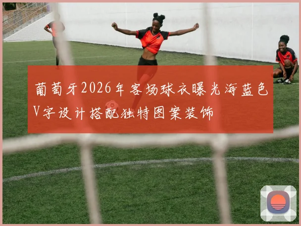 葡萄牙2026年客场球衣曝光海蓝色V字设计搭配独特图案装饰