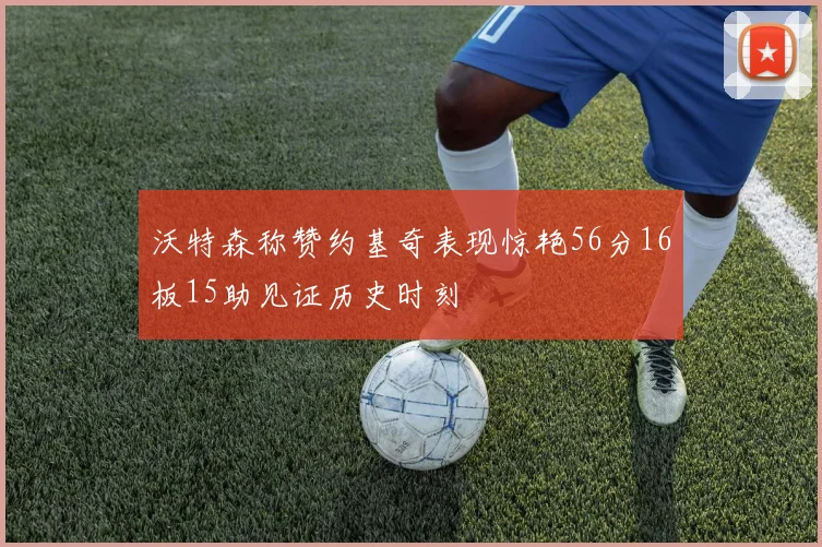 沃特森称赞约基奇表现惊艳56分16板15助见证历史时刻