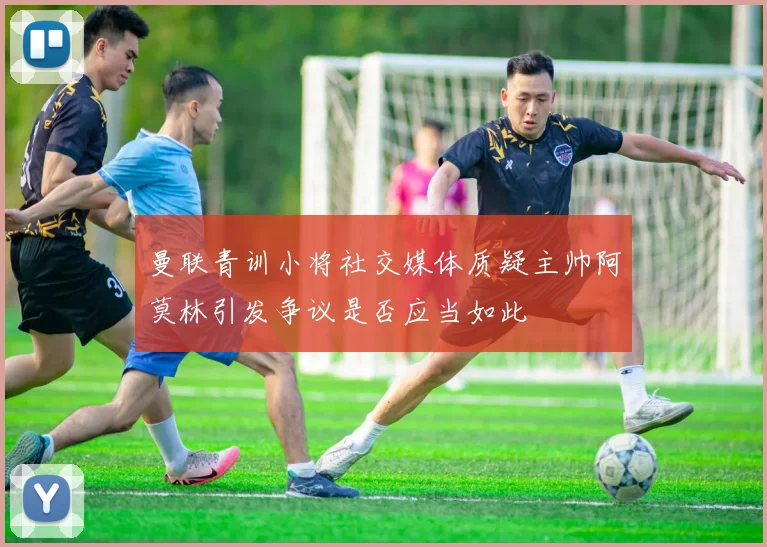 曼联青训小将社交媒体质疑主帅阿莫林引发争议是否应当如此