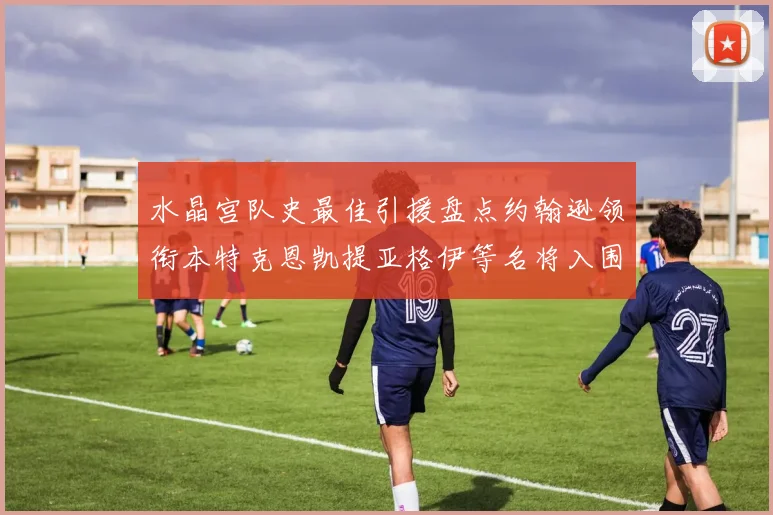 水晶宫队史最佳引援盘点约翰逊领衔本特克恩凯提亚格伊等名将入围