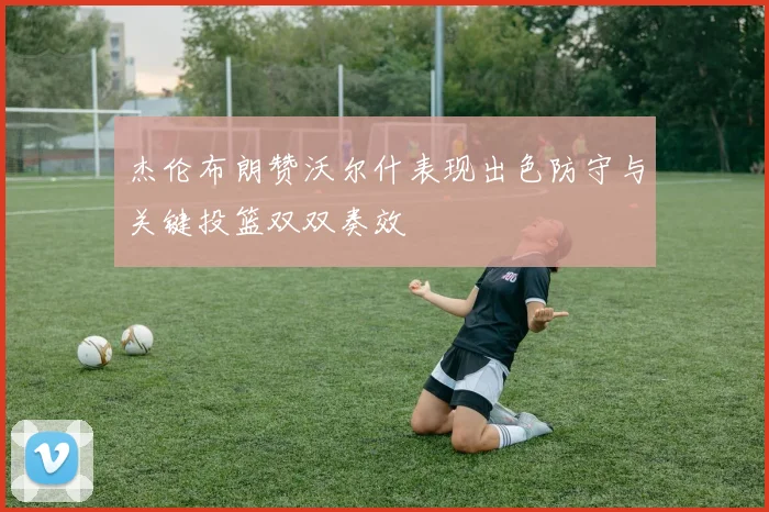 杰伦布朗赞沃尔什表现出色防守与关键投篮双双奏效