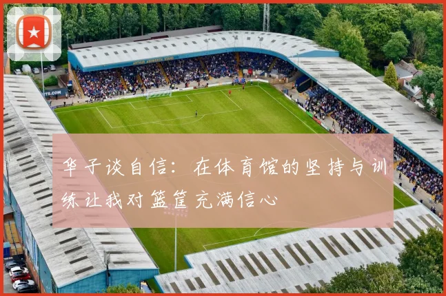 华子谈自信：在体育馆的坚持与训练让我对篮筐充满信心