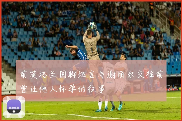 前英格兰国脚坦言与谢丽尔交往前曾让他人怀孕的往事