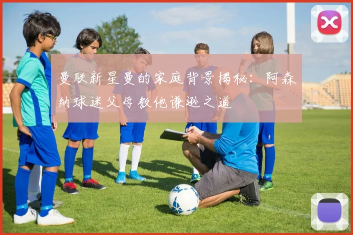 曼联新星曼的家庭背景揭秘：阿森纳球迷父母教他谦逊之道