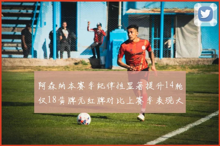 阿森纳本赛季纪律性显著提升14轮仅18黄牌无红牌对比上赛季表现大幅改善