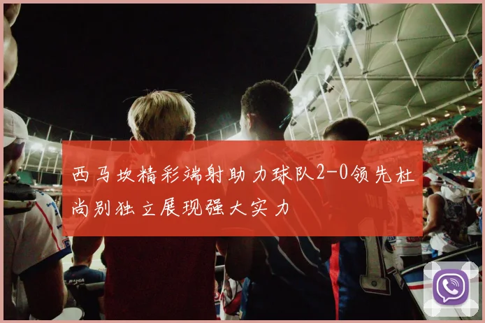 西马坎精彩端射助力球队2-0领先杜尚别独立展现强大实力