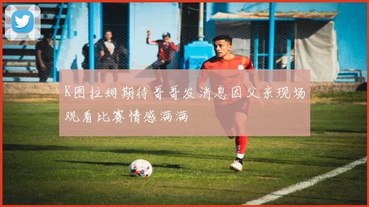 K图拉姆期待哥哥发消息因父亲现场观看比赛情感满满