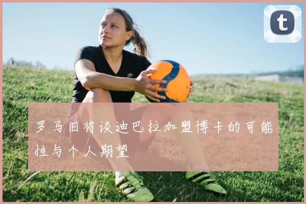 罗马旧将谈迪巴拉加盟博卡的可能性与个人期望