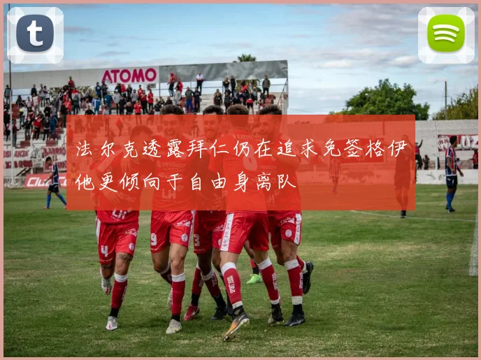 法尔克透露拜仁仍在追求免签格伊他更倾向于自由身离队