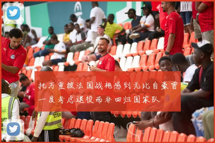 托万重披法国战袍感到无比自豪曾一度考虑退役而非回归国家队