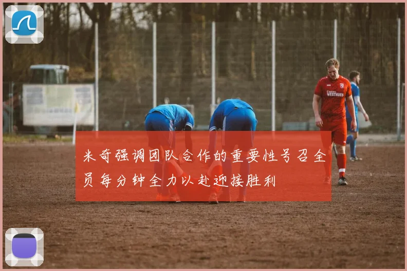 米奇强调团队合作的重要性号召全员每分钟全力以赴迎接胜利