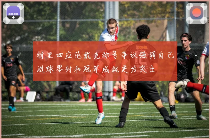 特里回应范戴克称号争议强调自己进球零封和冠军成就更为突出