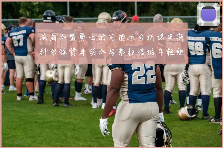 浓眉加盟勇士的可能性分析诺里斯科尔称赞库明加与弗拉格的年轻组合