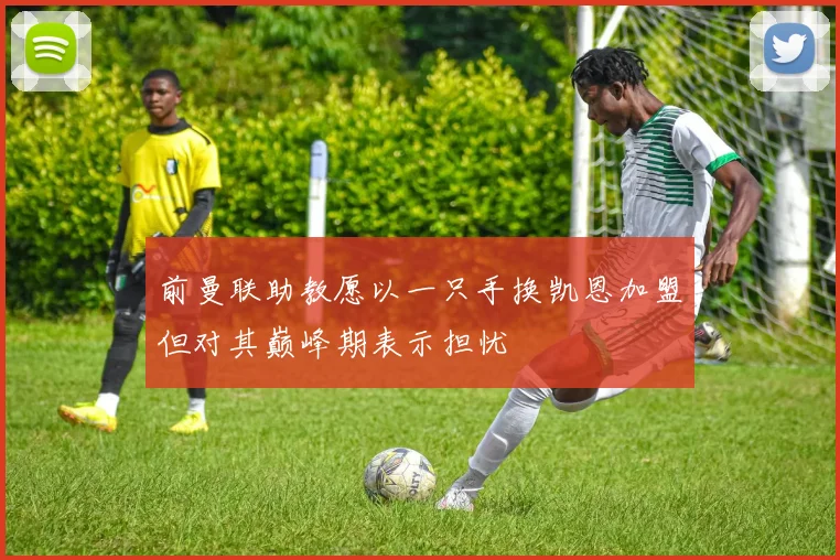 前曼联助教愿以一只手换凯恩加盟但对其巅峰期表示担忧