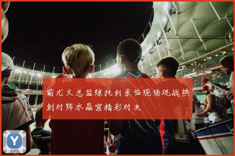 前尤文总监琼托利亲临现场观战热刺对阵水晶宫精彩对决